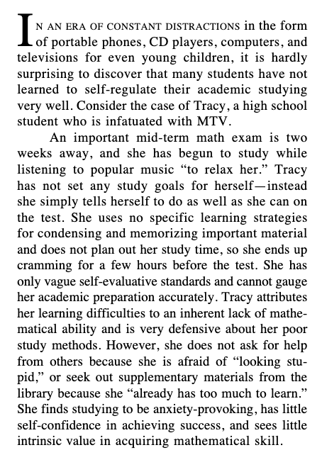 I N AN ERA OF CONSTANT DISTRACTIONS in the form of portable phones, CD players, computers, and televisions for even young children, it is hardly surprising to discover that many students have not learned to self-regulate their academic studying very well. Consider the case of Tracy, a high school student who is infatuated with MTV. An important mid-term math exam is two weeks away, and she has begun to study while listening to popular music “to relax her.” Tracy has not set any study goals for herself—instead she simply tells herself to do as well as she can on the test. She uses no specific learning strategies for condensing and memorizing important material and does not plan out her study time, so she ends up cramming for a few hours before the test. She has only vague self-evaluative standards and cannot gauge her academic preparation accurately. Tracy attributes her learning difficulties to an inherent lack of mathematical ability and is very defensive about her poor study methods. However, she does not ask for help from others because she is afraid of “looking stupid,” or seek out supplementary materials from the library because she “already has too much to learn.” She finds studying to be anxiety-provoking, has little self-confidence in achieving success, and sees little intrinsic value in acquiring mathematical skill